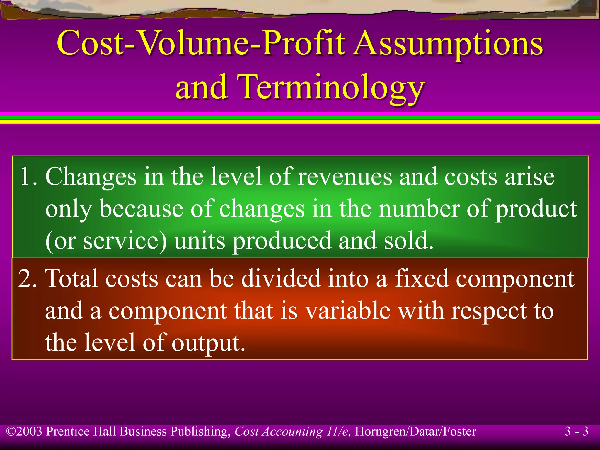 ©2003 Prentice Hall Business Publishing, Cost Accounting 11/e, Horngren/Datar/Foster 3 - 3
Cost-Volume-Profit Assumptions
and Terminology
1. Changes in the level of revenues and costs arise
only because of changes in the number of product
(or service) units produced and sold.
2. Total costs can be divided into a fixed component
and a component that is variable with respect to
the level of output.
 
