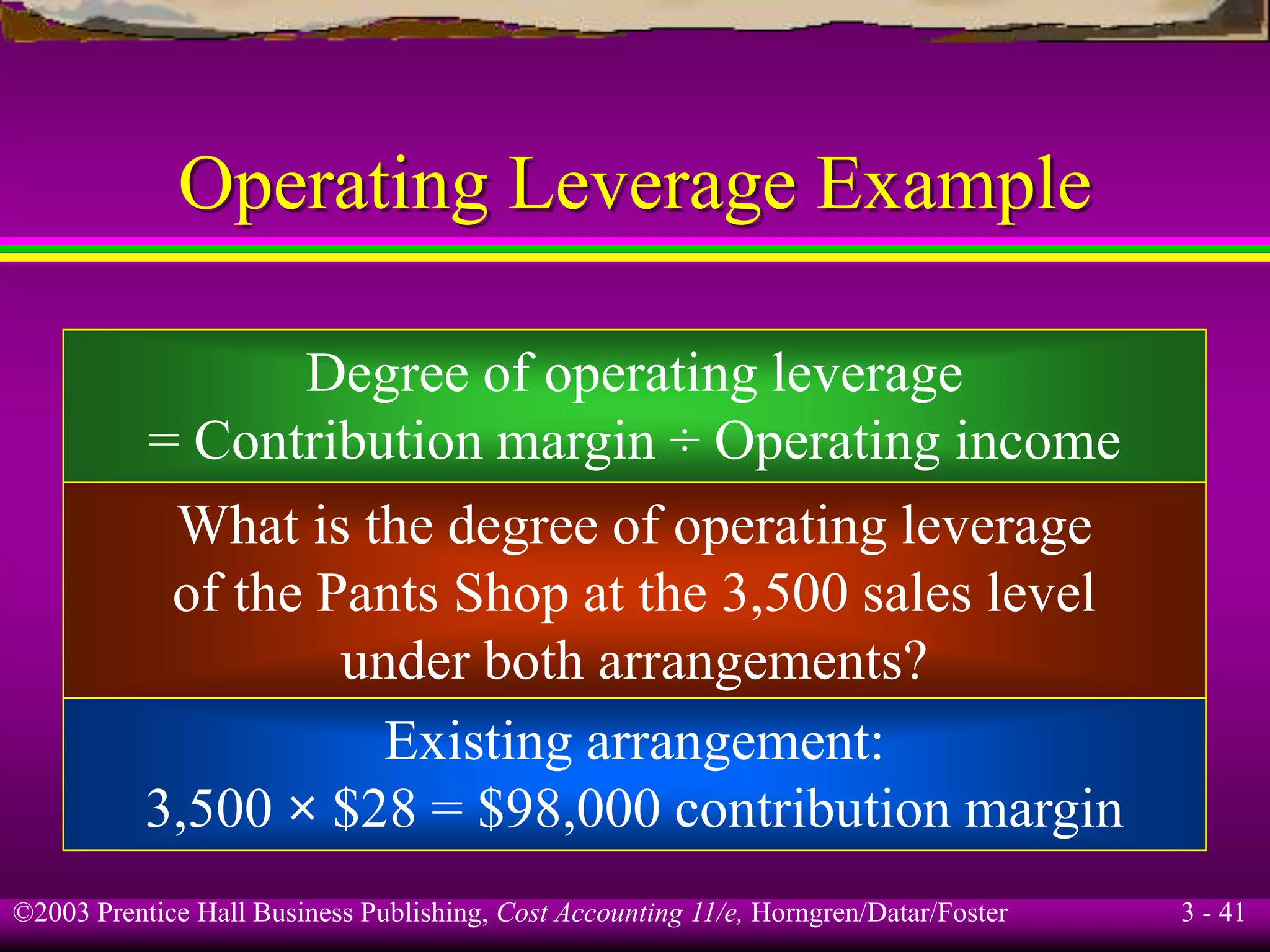 ©2003 Prentice Hall Business Publishing, Cost Accounting 11/e, Horngren/Datar/Foster 3 - 41
Operating Leverage Example
Degree of operating leverage
= Contribution margin ÷ Operating income
What is the degree of operating leverage
of the Pants Shop at the 3,500 sales level
under both arrangements?
Existing arrangement:
3,500 × $28 = $98,000 contribution margin
 