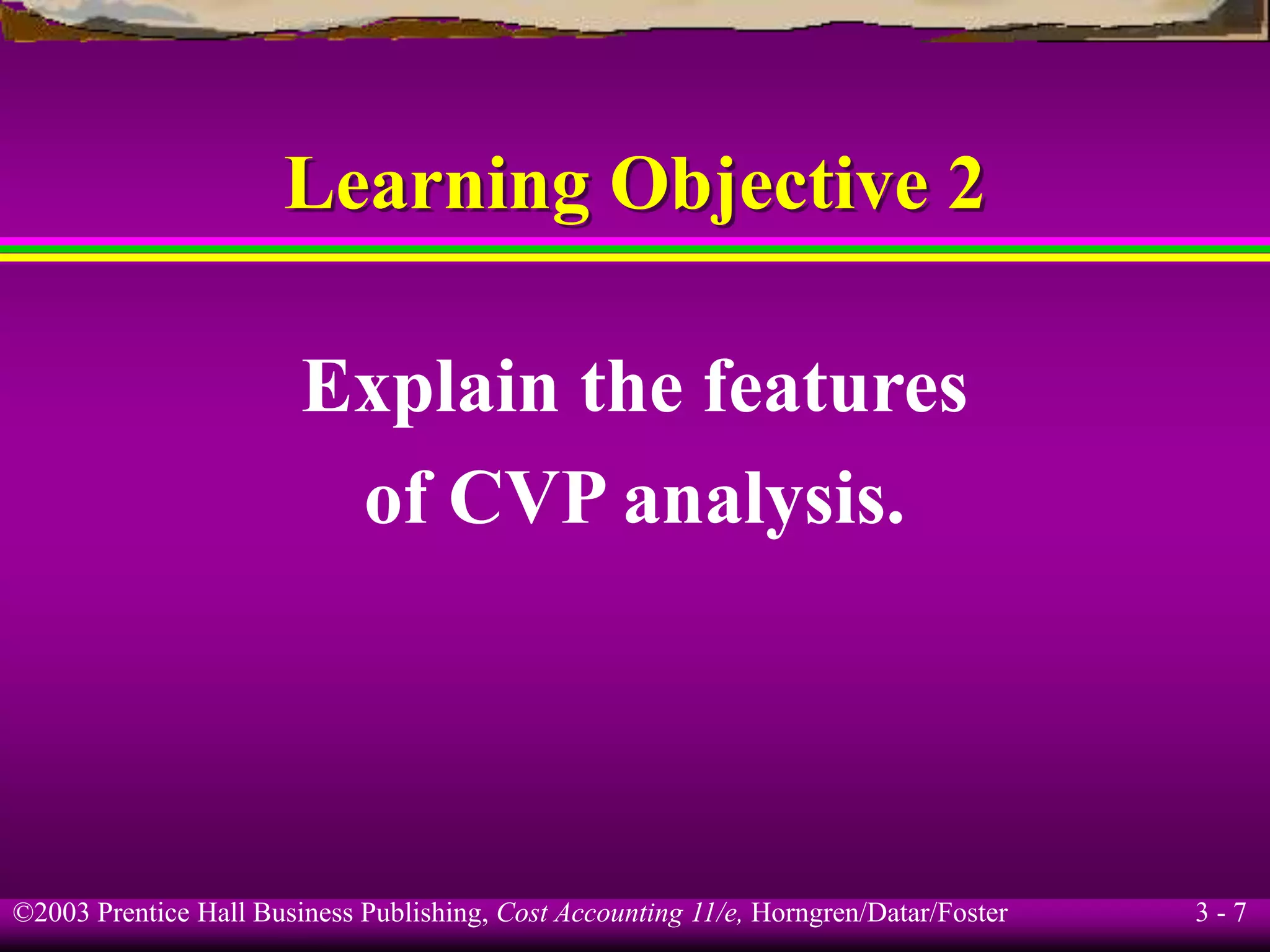 ©2003 Prentice Hall Business Publishing, Cost Accounting 11/e, Horngren/Datar/Foster 3 - 7
Learning Objective 2
Explain the features
of CVP analysis.
 