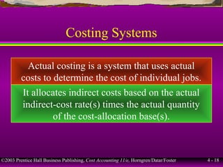 ©2003 Prentice Hall Business Publishing, Cost Accounting 11/e, Horngren/Datar/Foster 4 - 18
Costing Systems
Actual costing is a system that uses actual
costs to determine the cost of individual jobs.
It allocates indirect costs based on the actual
indirect-cost rate(s) times the actual quantity
of the cost-allocation base(s).
 