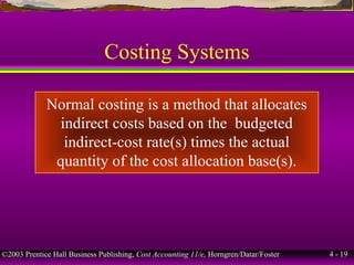 ©2003 Prentice Hall Business Publishing, Cost Accounting 11/e, Horngren/Datar/Foster 4 - 19
Costing Systems
Normal costing is a method that allocates
indirect costs based on the budgeted
indirect-cost rate(s) times the actual
quantity of the cost allocation base(s).
 