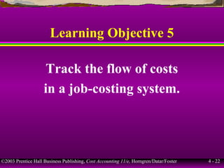 ©2003 Prentice Hall Business Publishing, Cost Accounting 11/e, Horngren/Datar/Foster 4 - 22
Learning Objective 5
Track the flow of costs
in a job-costing system.
 
