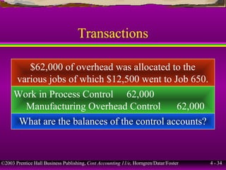 ©2003 Prentice Hall Business Publishing, Cost Accounting 11/e, Horngren/Datar/Foster 4 - 34
Transactions
$62,000 of overhead was allocated to the
various jobs of which $12,500 went to Job 650.
Work in Process Control 62,000
Manufacturing Overhead Control 62,000
What are the balances of the control accounts?
 