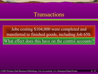 ©2003 Prentice Hall Business Publishing, Cost Accounting 11/e, Horngren/Datar/Foster 4 - 37
Transactions
Jobs costing $104,000 were completed and
transferred to finished goods, including Job 650.
What effect does this have on the control accounts?
 