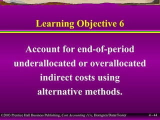 ©2003 Prentice Hall Business Publishing, Cost Accounting 11/e, Horngren/Datar/Foster 4 - 44
Learning Objective 6
Account for end-of-period
underallocated or overallocated
indirect costs using
alternative methods.
 