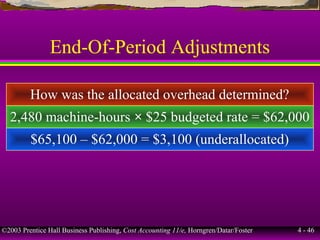 ©2003 Prentice Hall Business Publishing, Cost Accounting 11/e, Horngren/Datar/Foster 4 - 46
End-Of-Period Adjustments
How was the allocated overhead determined?
2,480 machine-hours × $25 budgeted rate = $62,000
$65,100 – $62,000 = $3,100 (underallocated)
 