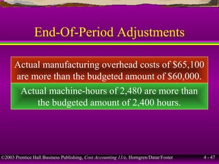 ©2003 Prentice Hall Business Publishing, Cost Accounting 11/e, Horngren/Datar/Foster 4 - 47
End-Of-Period Adjustments
Actual manufacturing overhead costs of $65,100
are more than the budgeted amount of $60,000.
Actual machine-hours of 2,480 are more than
the budgeted amount of 2,400 hours.
 