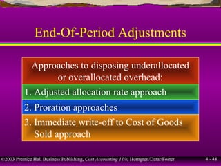 ©2003 Prentice Hall Business Publishing, Cost Accounting 11/e, Horngren/Datar/Foster 4 - 48
End-Of-Period Adjustments
Approaches to disposing underallocated
or overallocated overhead:
1. Adjusted allocation rate approach
2. Proration approaches
3. Immediate write-off to Cost of Goods
Sold approach
 