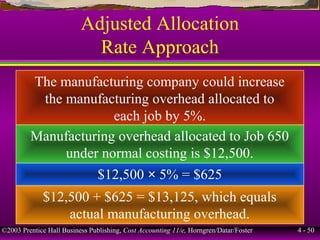 ©2003 Prentice Hall Business Publishing, Cost Accounting 11/e, Horngren/Datar/Foster 4 - 50
Adjusted Allocation
Rate Approach
The manufacturing company could increase
the manufacturing overhead allocated to
each job by 5%.
Manufacturing overhead allocated to Job 650
under normal costing is $12,500.
$12,500 × 5% = $625
$12,500 + $625 = $13,125, which equals
actual manufacturing overhead.
 