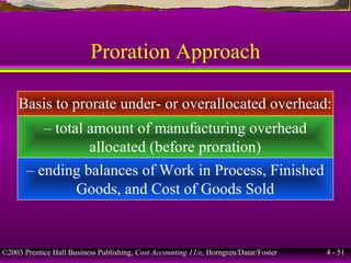 ©2003 Prentice Hall Business Publishing, Cost Accounting 11/e, Horngren/Datar/Foster 4 - 51
Proration Approach
Basis to prorate under- or overallocated overhead:
– total amount of manufacturing overhead
allocated (before proration)
– ending balances of Work in Process, Finished
Goods, and Cost of Goods Sold
 