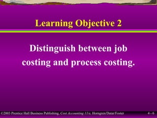 ©2003 Prentice Hall Business Publishing, Cost Accounting 11/e, Horngren/Datar/Foster 4 - 6
Learning Objective 2
Distinguish between job
costing and process costing.
 