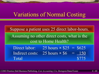 ©2003 Prentice Hall Business Publishing, Cost Accounting 11/e, Horngren/Datar/Foster 4 - 60
Variations of Normal Costing
Suppose a patient uses 25 direct labor-hours.
Assuming no other direct costs, what is the
cost to Home Health?
Direct labor: 25 hours × $25 = $625
Indirect costs: 25 hours × $6 = 150
Total $775
 