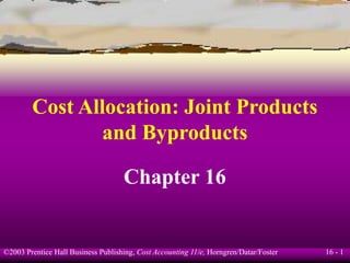 16 - 1
©2003 Prentice Hall Business Publishing, Cost Accounting 11/e, Horngren/Datar/Foster
Cost Allocation: Joint Products
and Byproducts
Chapter 16
 