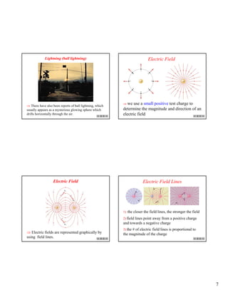 7
Lightning (ball lightning)
⇒ There have also been reports of ball lightning, which
usually appears as a mysterious glowing sphere which
drifts horizontally through the air.
Electric Field
⇒ we use a small positive test charge to
determine the magnitude and direction of an
electric field
Electric Field
⇒ Electric fields are represented graphically by
using field lines.
Electric Field Lines
1) the closer the field lines, the stronger the field
2) field lines point away from a positive charge
and towards a negative charge
3) the # of electric field lines is proportional to
the magnitude of the charge
 