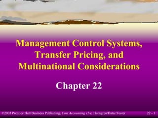 22 - 1©2003 Prentice Hall Business Publishing, Cost Accounting 11/e, Horngren/Datar/Foster
Management Control Systems,
Transfer Pricing, and
Multinational Considerations
Chapter 22
 