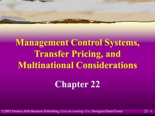 22 - 1
©2003 Prentice Hall Business Publishing, Cost Accounting 11/e, Horngren/Datar/Foster
Management Control Systems,
Transfer Pricing, and
Multinational Considerations
Chapter 22
 