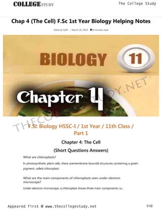 Chap 4 (The Cell) F.Sc 1st Year Biology Helping Notes
Editorial Staff • March 26, 2019  8 minutes read
F.Sc Biology HSSC-I / 1st Year / 11th Class /
Part 1
Chapter 4: The Cell
(Short Questions Answers)
What are chloroplasts?
In photosynthetic plant cells, there aremembrane-boundd structures containing a green
pigment, called chloroplast.
What are the main components of chloroplasts seen under electron
microscope?
Under electron microscope, a chloroplast shows three main components i.e.,
thecollegestudy.net
1/10
The College Study
Appeared first @ www.thecollegestudy.net
https://w
w
w
.thecollegestudy.net/
 