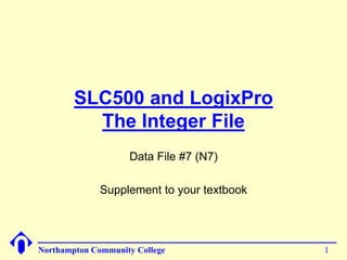 SLC500 and LogixPro 
The Integer File 
Data File #7 (N7) 
Supplement to your textbook 
Northampton Community College 1 
 