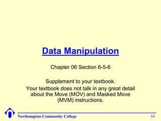Data Manipulation 
Chapter 06 Section 6-5-6 
Supplement to your textbook. 
Your textbook does not talk in any great detail 
about the Move (MOV) and Masked Move 
(MVM) instructions. 
Northampton Community College 10 
 