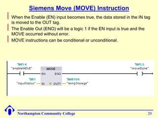 Siemens Move (MOVE) Instruction 
Northampton Community College 20 
 
When the Enable (EN) input becomes true, the data stored in the IN tag 
is moved to the OUT tag. 
 
The Enable Out (ENO) will be a logic 1 if the EN input is true and the 
MOVE occurred without error. 
 
MOVE instructions can be conditional or unconditional. 
 