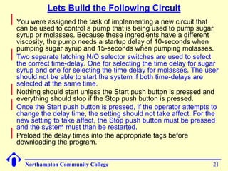 Lets Build the Following Circuit 
Northampton Community College 21 
 
You were assigned the task of implementing a new circuit that 
can be used to control a pump that is being used to pump sugar 
syrup or molasses. Because these ingredients have a different 
viscosity, the pump needs a startup delay of 10-seconds when 
pumping sugar syrup and 15-seconds when pumping molasses. 
 
Two separate latching N/O selector switches are used to select 
the correct time-delay. One for selecting the time delay for sugar 
syrup and one for selecting the time delay for molasses. The user 
should not be able to start the system if both time-delays are 
selected at the same time. 
 
Nothing should start unless the Start push button is pressed and 
everything should stop if the Stop push button is pressed. 
 
Once the Start push button is pressed, if the operator attempts to 
change the delay time, the setting should not take affect. For the 
new setting to take affect, the Stop push button must be pressed 
and the system must than be restarted. 
 
Preload the delay times into the appropriate tags before 
downloading the program. 
 