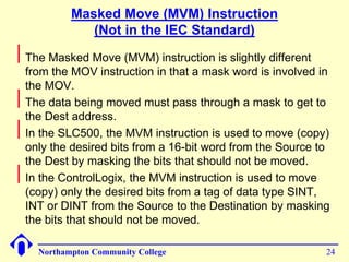 Masked Move (MVM) Instruction 
(Not in the IEC Standard) 
Northampton Community College 24 
 
The Masked Move (MVM) instruction is slightly different 
from the MOV instruction in that a mask word is involved in 
the MOV. 
 
The data being moved must pass through a mask to get to 
the Dest address. 
 
In the SLC500, the MVM instruction is used to move (copy) 
only the desired bits from a 16-bit word from the Source to 
the Dest by masking the bits that should not be moved. 
 
In the ControlLogix, the MVM instruction is used to move 
(copy) only the desired bits from a tag of data type SINT, 
INT or DINT from the Source to the Destination by masking 
the bits that should not be moved. 
 