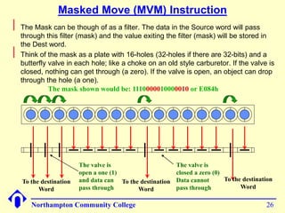 Masked Move (MVM) Instruction 
Northampton Community College 26 
 
The Mask can be though of as a filter. The data in the Source word will pass 
through this filter (mask) and the value exiting the filter (mask) will be stored in 
the Dest word. 
 
Think of the mask as a plate with 16-holes (32-holes if there are 32-bits) and a 
butterfly valve in each hole; like a choke on an old style carburetor. If the valve is 
closed, nothing can get through (a zero). If the valve is open, an object can drop 
through the hole (a one). 
The valve is 
open a one (1) 
and data can 
pass through 
The valve is 
closed a zero (0) 
Data cannot 
pass through 
To the destination 
Word 
To the destination 
Word 
To the destination 
Word 
The mask shown would be: 1110000010000010 or E082h 
 