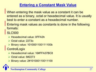 Entering a Constant Mask Value 
Northampton Community College 27 
 
When entering the mask value as a constant it can be 
entered as a binary, octal or hexadecimal value. It is usually 
best to enter a constant as a hexadecimal number. 
 
Entering mask values as constants is done in the following 
formats: 
 
SLC500 
 Hexadecimal value: 0FFA3h 
 Octal value: 2273o 
 Binary value: 1010001100111100b 
 
ControlLogix 
 Hexadecimal value: 16#FFA37BC8 
 Octal value: 8#2273 
 Binary value: 2#101000110011100 
 