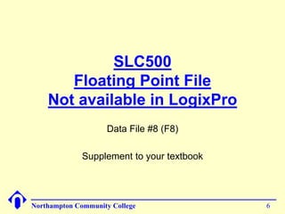 SLC500 
Floating Point File 
Not available in LogixPro 
Data File #8 (F8) 
Supplement to your textbook 
Northampton Community College 6 
 