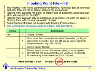 Floating Point File – F8 
Format Explanation 
Ff:e F Floating Point file 
f 
File number. File number 8 is the default file number (i.e. F8). A 
user defined file number from 9 to 255 can be used if additional 
storage is required (e.g. F12 or F25) 
: Element (word) delimiter 
e 
Element (word) number. The element (word) number range is 
from 0 to 255 with each element (word) using two 16-bit words. 
As a result they are non-extended 32-bit numbers. 
Northampton Community College 9 
 
The Floating Point File is used whenever fractional numerical data or numerical 
data less than -32,768 or greater than 32,767 are needed. 
 
Floating Point data has two parts; an Integer and an Exponent. Each word can 
store values such as: 23.45987 
 
Floating Point data can only be addressed to word level. An error will occur if a 
Floating Point address is addressed to bit level. 
 
All arithmetic instruction can be used with Floating Point numbers. 
 
The ControlLogix equivalent would be a tag of data type REAL. 
Valid address – F8:4 Invalid – F8:5/6 (no bit level) 
 