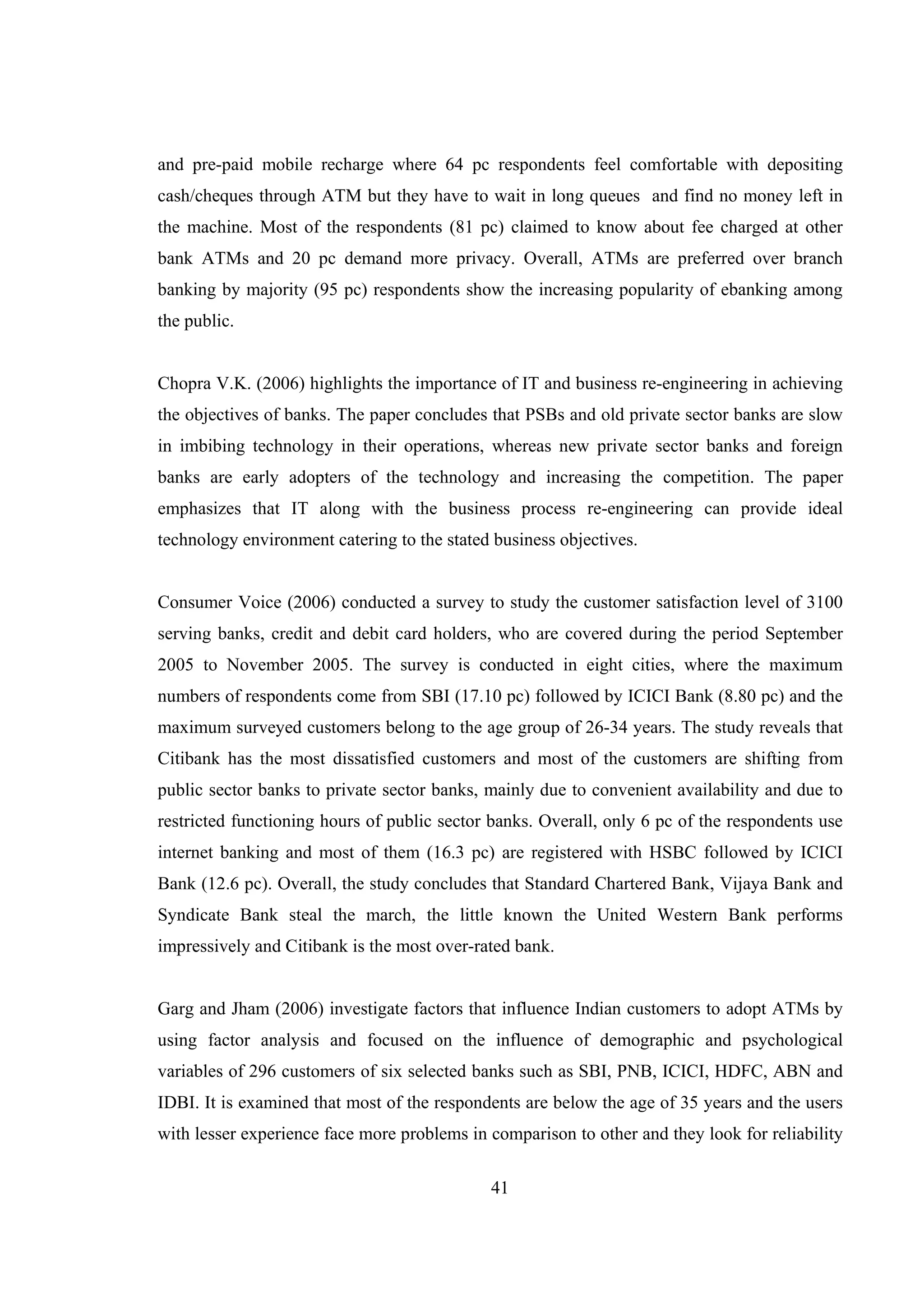 41
and pre-paid mobile recharge where 64 pc respondents feel comfortable with depositing
cash/cheques through ATM but they have to wait in long queues and find no money left in
the machine. Most of the respondents (81 pc) claimed to know about fee charged at other
bank ATMs and 20 pc demand more privacy. Overall, ATMs are preferred over branch
banking by majority (95 pc) respondents show the increasing popularity of ebanking among
the public.
Chopra V.K. (2006) highlights the importance of IT and business re-engineering in achieving
the objectives of banks. The paper concludes that PSBs and old private sector banks are slow
in imbibing technology in their operations, whereas new private sector banks and foreign
banks are early adopters of the technology and increasing the competition. The paper
emphasizes that IT along with the business process re-engineering can provide ideal
technology environment catering to the stated business objectives.
Consumer Voice (2006) conducted a survey to study the customer satisfaction level of 3100
serving banks, credit and debit card holders, who are covered during the period September
2005 to November 2005. The survey is conducted in eight cities, where the maximum
numbers of respondents come from SBI (17.10 pc) followed by ICICI Bank (8.80 pc) and the
maximum surveyed customers belong to the age group of 26-34 years. The study reveals that
Citibank has the most dissatisfied customers and most of the customers are shifting from
public sector banks to private sector banks, mainly due to convenient availability and due to
restricted functioning hours of public sector banks. Overall, only 6 pc of the respondents use
internet banking and most of them (16.3 pc) are registered with HSBC followed by ICICI
Bank (12.6 pc). Overall, the study concludes that Standard Chartered Bank, Vijaya Bank and
Syndicate Bank steal the march, the little known the United Western Bank performs
impressively and Citibank is the most over-rated bank.
Garg and Jham (2006) investigate factors that influence Indian customers to adopt ATMs by
using factor analysis and focused on the influence of demographic and psychological
variables of 296 customers of six selected banks such as SBI, PNB, ICICI, HDFC, ABN and
IDBI. It is examined that most of the respondents are below the age of 35 years and the users
with lesser experience face more problems in comparison to other and they look for reliability
 