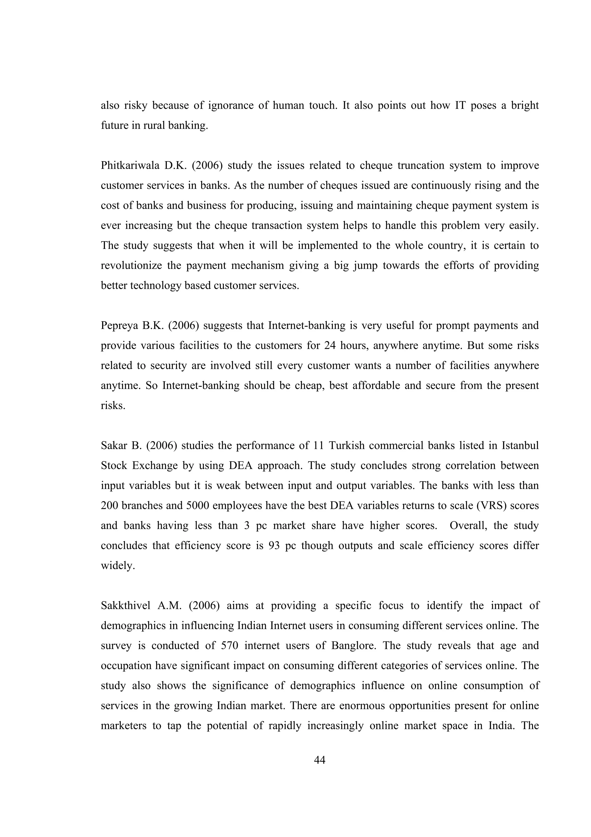 44
also risky because of ignorance of human touch. It also points out how IT poses a bright
future in rural banking.
Phitkariwala D.K. (2006) study the issues related to cheque truncation system to improve
customer services in banks. As the number of cheques issued are continuously rising and the
cost of banks and business for producing, issuing and maintaining cheque payment system is
ever increasing but the cheque transaction system helps to handle this problem very easily.
The study suggests that when it will be implemented to the whole country, it is certain to
revolutionize the payment mechanism giving a big jump towards the efforts of providing
better technology based customer services.
Pepreya B.K. (2006) suggests that Internet-banking is very useful for prompt payments and
provide various facilities to the customers for 24 hours, anywhere anytime. But some risks
related to security are involved still every customer wants a number of facilities anywhere
anytime. So Internet-banking should be cheap, best affordable and secure from the present
risks.
Sakar B. (2006) studies the performance of 11 Turkish commercial banks listed in Istanbul
Stock Exchange by using DEA approach. The study concludes strong correlation between
input variables but it is weak between input and output variables. The banks with less than
200 branches and 5000 employees have the best DEA variables returns to scale (VRS) scores
and banks having less than 3 pc market share have higher scores. Overall, the study
concludes that efficiency score is 93 pc though outputs and scale efficiency scores differ
widely.
Sakkthivel A.M. (2006) aims at providing a specific focus to identify the impact of
demographics in influencing Indian Internet users in consuming different services online. The
survey is conducted of 570 internet users of Banglore. The study reveals that age and
occupation have significant impact on consuming different categories of services online. The
study also shows the significance of demographics influence on online consumption of
services in the growing Indian market. There are enormous opportunities present for online
marketers to tap the potential of rapidly increasingly online market space in India. The
 