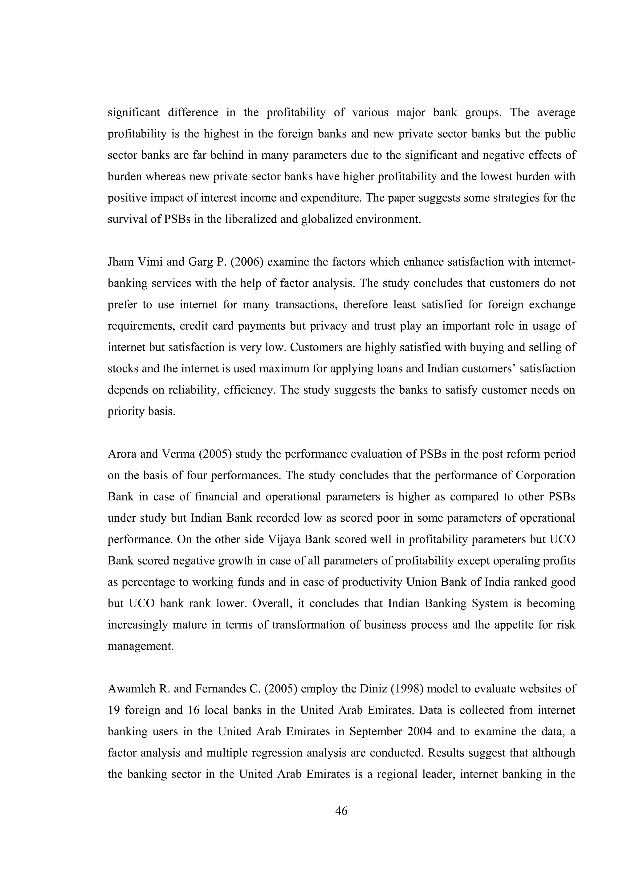 46
significant difference in the profitability of various major bank groups. The average
profitability is the highest in the foreign banks and new private sector banks but the public
sector banks are far behind in many parameters due to the significant and negative effects of
burden whereas new private sector banks have higher profitability and the lowest burden with
positive impact of interest income and expenditure. The paper suggests some strategies for the
survival of PSBs in the liberalized and globalized environment.
Jham Vimi and Garg P. (2006) examine the factors which enhance satisfaction with internet-
banking services with the help of factor analysis. The study concludes that customers do not
prefer to use internet for many transactions, therefore least satisfied for foreign exchange
requirements, credit card payments but privacy and trust play an important role in usage of
internet but satisfaction is very low. Customers are highly satisfied with buying and selling of
stocks and the internet is used maximum for applying loans and Indian customers’ satisfaction
depends on reliability, efficiency. The study suggests the banks to satisfy customer needs on
priority basis.
Arora and Verma (2005) study the performance evaluation of PSBs in the post reform period
on the basis of four performances. The study concludes that the performance of Corporation
Bank in case of financial and operational parameters is higher as compared to other PSBs
under study but Indian Bank recorded low as scored poor in some parameters of operational
performance. On the other side Vijaya Bank scored well in profitability parameters but UCO
Bank scored negative growth in case of all parameters of profitability except operating profits
as percentage to working funds and in case of productivity Union Bank of India ranked good
but UCO bank rank lower. Overall, it concludes that Indian Banking System is becoming
increasingly mature in terms of transformation of business process and the appetite for risk
management.
Awamleh R. and Fernandes C. (2005) employ the Diniz (1998) model to evaluate websites of
19 foreign and 16 local banks in the United Arab Emirates. Data is collected from internet
banking users in the United Arab Emirates in September 2004 and to examine the data, a
factor analysis and multiple regression analysis are conducted. Results suggest that although
the banking sector in the United Arab Emirates is a regional leader, internet banking in the
 