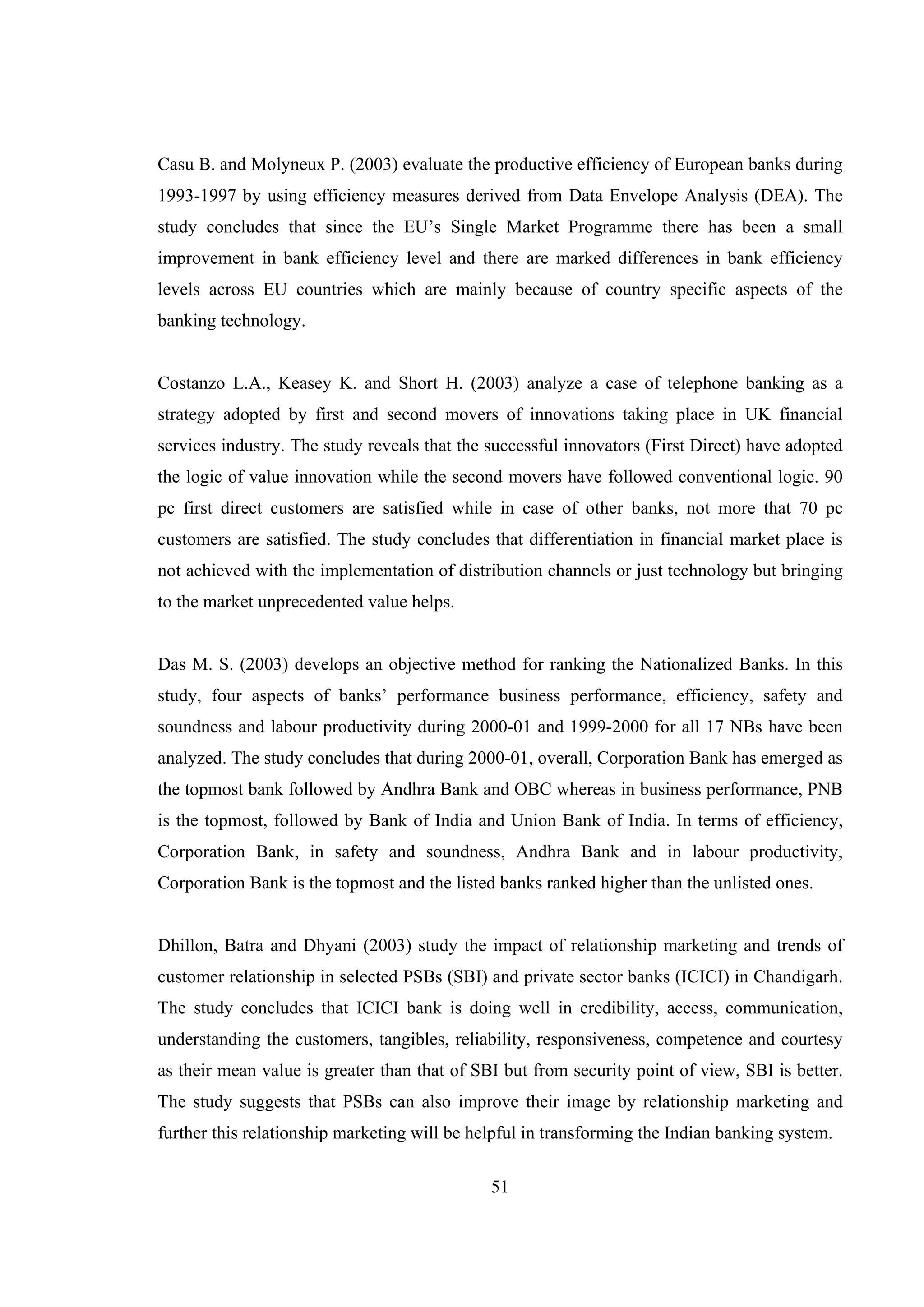 51
Casu B. and Molyneux P. (2003) evaluate the productive efficiency of European banks during
1993-1997 by using efficiency measures derived from Data Envelope Analysis (DEA). The
study concludes that since the EU’s Single Market Programme there has been a small
improvement in bank efficiency level and there are marked differences in bank efficiency
levels across EU countries which are mainly because of country specific aspects of the
banking technology.
Costanzo L.A., Keasey K. and Short H. (2003) analyze a case of telephone banking as a
strategy adopted by first and second movers of innovations taking place in UK financial
services industry. The study reveals that the successful innovators (First Direct) have adopted
the logic of value innovation while the second movers have followed conventional logic. 90
pc first direct customers are satisfied while in case of other banks, not more that 70 pc
customers are satisfied. The study concludes that differentiation in financial market place is
not achieved with the implementation of distribution channels or just technology but bringing
to the market unprecedented value helps.
Das M. S. (2003) develops an objective method for ranking the Nationalized Banks. In this
study, four aspects of banks’ performance business performance, efficiency, safety and
soundness and labour productivity during 2000-01 and 1999-2000 for all 17 NBs have been
analyzed. The study concludes that during 2000-01, overall, Corporation Bank has emerged as
the topmost bank followed by Andhra Bank and OBC whereas in business performance, PNB
is the topmost, followed by Bank of India and Union Bank of India. In terms of efficiency,
Corporation Bank, in safety and soundness, Andhra Bank and in labour productivity,
Corporation Bank is the topmost and the listed banks ranked higher than the unlisted ones.
Dhillon, Batra and Dhyani (2003) study the impact of relationship marketing and trends of
customer relationship in selected PSBs (SBI) and private sector banks (ICICI) in Chandigarh.
The study concludes that ICICI bank is doing well in credibility, access, communication,
understanding the customers, tangibles, reliability, responsiveness, competence and courtesy
as their mean value is greater than that of SBI but from security point of view, SBI is better.
The study suggests that PSBs can also improve their image by relationship marketing and
further this relationship marketing will be helpful in transforming the Indian banking system.
 