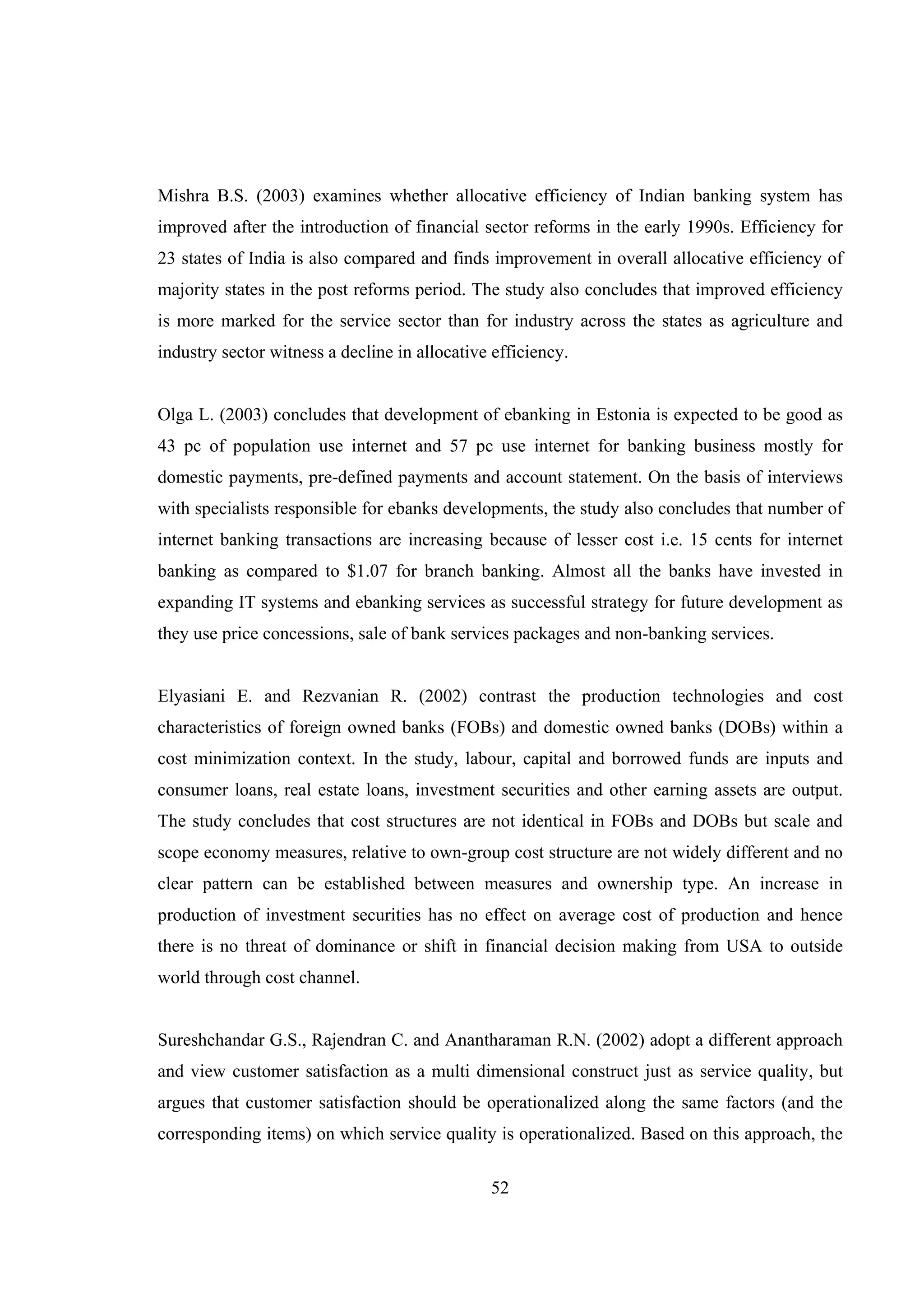 52
Mishra B.S. (2003) examines whether allocative efficiency of Indian banking system has
improved after the introduction of financial sector reforms in the early 1990s. Efficiency for
23 states of India is also compared and finds improvement in overall allocative efficiency of
majority states in the post reforms period. The study also concludes that improved efficiency
is more marked for the service sector than for industry across the states as agriculture and
industry sector witness a decline in allocative efficiency.
Olga L. (2003) concludes that development of ebanking in Estonia is expected to be good as
43 pc of population use internet and 57 pc use internet for banking business mostly for
domestic payments, pre-defined payments and account statement. On the basis of interviews
with specialists responsible for ebanks developments, the study also concludes that number of
internet banking transactions are increasing because of lesser cost i.e. 15 cents for internet
banking as compared to $1.07 for branch banking. Almost all the banks have invested in
expanding IT systems and ebanking services as successful strategy for future development as
they use price concessions, sale of bank services packages and non-banking services.
Elyasiani E. and Rezvanian R. (2002) contrast the production technologies and cost
characteristics of foreign owned banks (FOBs) and domestic owned banks (DOBs) within a
cost minimization context. In the study, labour, capital and borrowed funds are inputs and
consumer loans, real estate loans, investment securities and other earning assets are output.
The study concludes that cost structures are not identical in FOBs and DOBs but scale and
scope economy measures, relative to own-group cost structure are not widely different and no
clear pattern can be established between measures and ownership type. An increase in
production of investment securities has no effect on average cost of production and hence
there is no threat of dominance or shift in financial decision making from USA to outside
world through cost channel.
Sureshchandar G.S., Rajendran C. and Anantharaman R.N. (2002) adopt a different approach
and view customer satisfaction as a multi dimensional construct just as service quality, but
argues that customer satisfaction should be operationalized along the same factors (and the
corresponding items) on which service quality is operationalized. Based on this approach, the
 