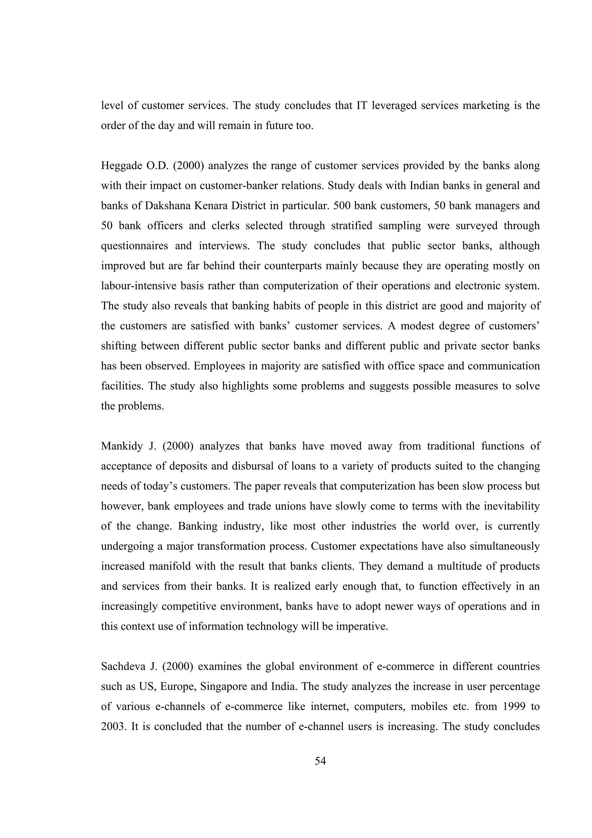 54
level of customer services. The study concludes that IT leveraged services marketing is the
order of the day and will remain in future too.
Heggade O.D. (2000) analyzes the range of customer services provided by the banks along
with their impact on customer-banker relations. Study deals with Indian banks in general and
banks of Dakshana Kenara District in particular. 500 bank customers, 50 bank managers and
50 bank officers and clerks selected through stratified sampling were surveyed through
questionnaires and interviews. The study concludes that public sector banks, although
improved but are far behind their counterparts mainly because they are operating mostly on
labour-intensive basis rather than computerization of their operations and electronic system.
The study also reveals that banking habits of people in this district are good and majority of
the customers are satisfied with banks’ customer services. A modest degree of customers’
shifting between different public sector banks and different public and private sector banks
has been observed. Employees in majority are satisfied with office space and communication
facilities. The study also highlights some problems and suggests possible measures to solve
the problems.
Mankidy J. (2000) analyzes that banks have moved away from traditional functions of
acceptance of deposits and disbursal of loans to a variety of products suited to the changing
needs of today’s customers. The paper reveals that computerization has been slow process but
however, bank employees and trade unions have slowly come to terms with the inevitability
of the change. Banking industry, like most other industries the world over, is currently
undergoing a major transformation process. Customer expectations have also simultaneously
increased manifold with the result that banks clients. They demand a multitude of products
and services from their banks. It is realized early enough that, to function effectively in an
increasingly competitive environment, banks have to adopt newer ways of operations and in
this context use of information technology will be imperative.
Sachdeva J. (2000) examines the global environment of e-commerce in different countries
such as US, Europe, Singapore and India. The study analyzes the increase in user percentage
of various e-channels of e-commerce like internet, computers, mobiles etc. from 1999 to
2003. It is concluded that the number of e-channel users is increasing. The study concludes
 