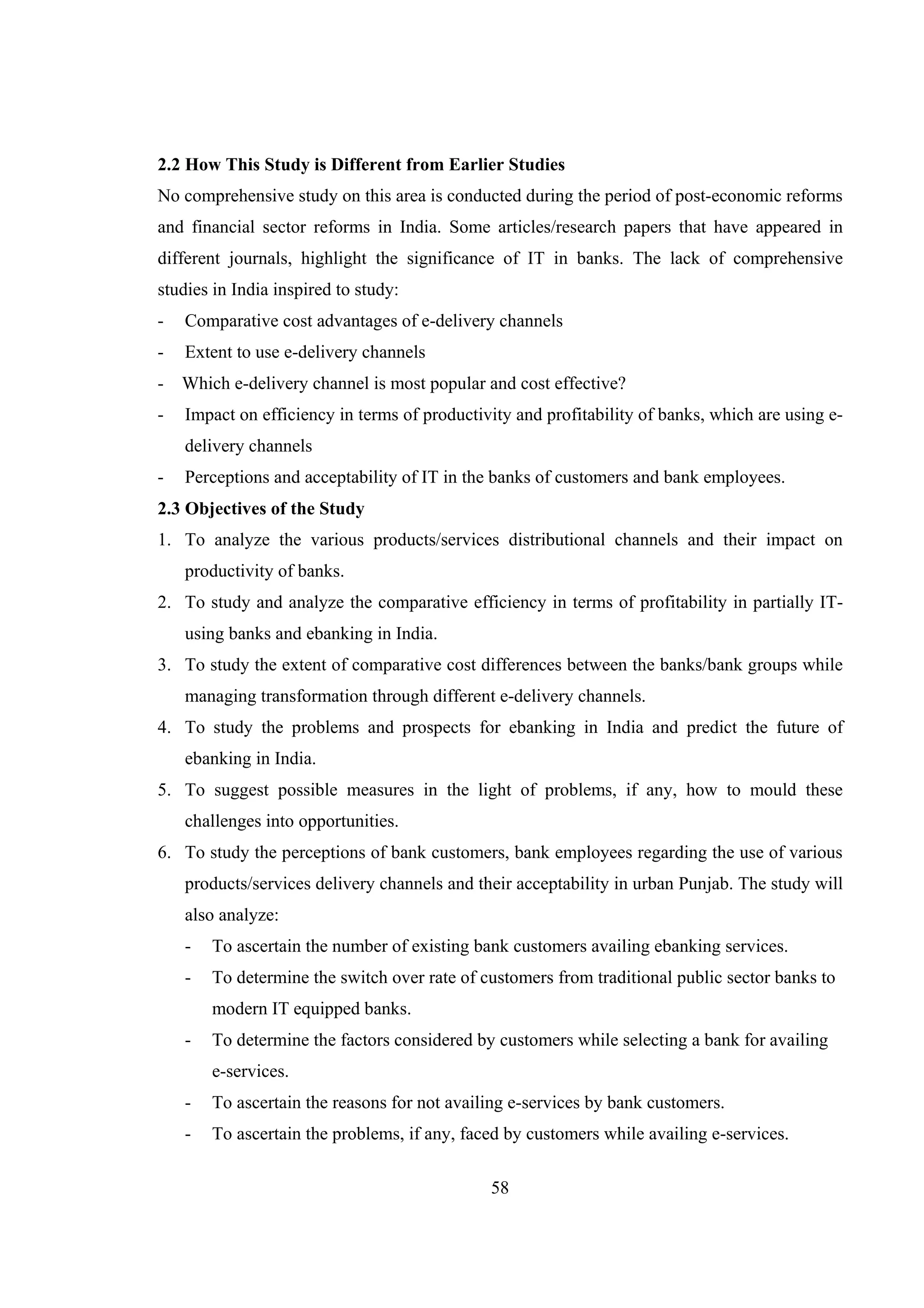 58
2.2 How This Study is Different from Earlier Studies
No comprehensive study on this area is conducted during the period of post-economic reforms
and financial sector reforms in India. Some articles/research papers that have appeared in
different journals, highlight the significance of IT in banks. The lack of comprehensive
studies in India inspired to study:
- Comparative cost advantages of e-delivery channels
- Extent to use e-delivery channels
- Which e-delivery channel is most popular and cost effective?
- Impact on efficiency in terms of productivity and profitability of banks, which are using e-
delivery channels
- Perceptions and acceptability of IT in the banks of customers and bank employees.
2.3 Objectives of the Study
1. To analyze the various products/services distributional channels and their impact on
productivity of banks.
2. To study and analyze the comparative efficiency in terms of profitability in partially IT-
using banks and ebanking in India.
3. To study the extent of comparative cost differences between the banks/bank groups while
managing transformation through different e-delivery channels.
4. To study the problems and prospects for ebanking in India and predict the future of
ebanking in India.
5. To suggest possible measures in the light of problems, if any, how to mould these
challenges into opportunities.
6. To study the perceptions of bank customers, bank employees regarding the use of various
products/services delivery channels and their acceptability in urban Punjab. The study will
also analyze:
- To ascertain the number of existing bank customers availing ebanking services.
- To determine the switch over rate of customers from traditional public sector banks to
modern IT equipped banks.
- To determine the factors considered by customers while selecting a bank for availing
e-services.
- To ascertain the reasons for not availing e-services by bank customers.
- To ascertain the problems, if any, faced by customers while availing e-services.
 