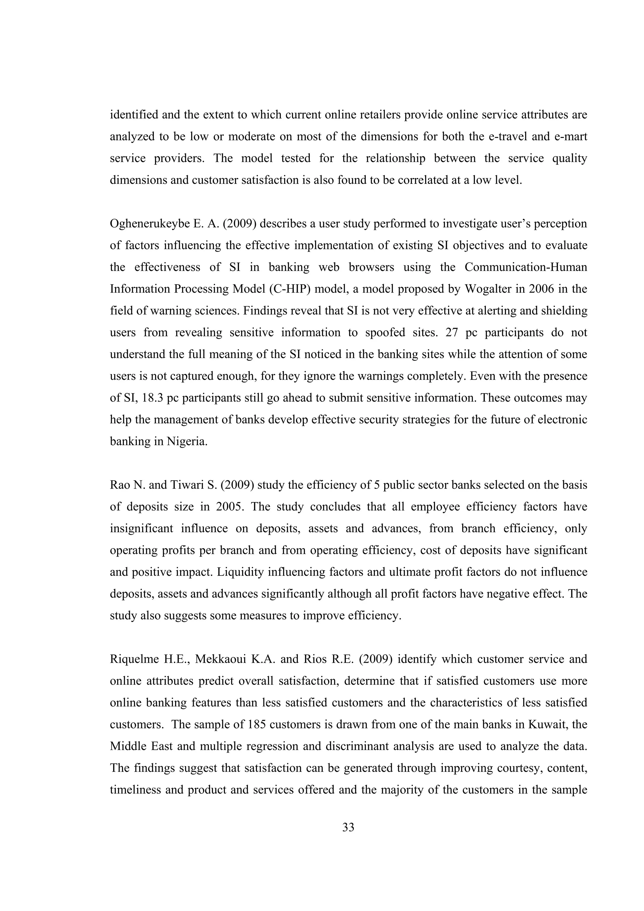 33
identified and the extent to which current online retailers provide online service attributes are
analyzed to be low or moderate on most of the dimensions for both the e-travel and e-mart
service providers. The model tested for the relationship between the service quality
dimensions and customer satisfaction is also found to be correlated at a low level.
Oghenerukeybe E. A. (2009) describes a user study performed to investigate user’s perception
of factors influencing the effective implementation of existing SI objectives and to evaluate
the effectiveness of SI in banking web browsers using the Communication-Human
Information Processing Model (C-HIP) model, a model proposed by Wogalter in 2006 in the
field of warning sciences. Findings reveal that SI is not very effective at alerting and shielding
users from revealing sensitive information to spoofed sites. 27 pc participants do not
understand the full meaning of the SI noticed in the banking sites while the attention of some
users is not captured enough, for they ignore the warnings completely. Even with the presence
of SI, 18.3 pc participants still go ahead to submit sensitive information. These outcomes may
help the management of banks develop effective security strategies for the future of electronic
banking in Nigeria.
Rao N. and Tiwari S. (2009) study the efficiency of 5 public sector banks selected on the basis
of deposits size in 2005. The study concludes that all employee efficiency factors have
insignificant influence on deposits, assets and advances, from branch efficiency, only
operating profits per branch and from operating efficiency, cost of deposits have significant
and positive impact. Liquidity influencing factors and ultimate profit factors do not influence
deposits, assets and advances significantly although all profit factors have negative effect. The
study also suggests some measures to improve efficiency.
Riquelme H.E., Mekkaoui K.A. and Rios R.E. (2009) identify which customer service and
online attributes predict overall satisfaction, determine that if satisfied customers use more
online banking features than less satisfied customers and the characteristics of less satisfied
customers. The sample of 185 customers is drawn from one of the main banks in Kuwait, the
Middle East and multiple regression and discriminant analysis are used to analyze the data.
The findings suggest that satisfaction can be generated through improving courtesy, content,
timeliness and product and services offered and the majority of the customers in the sample
 