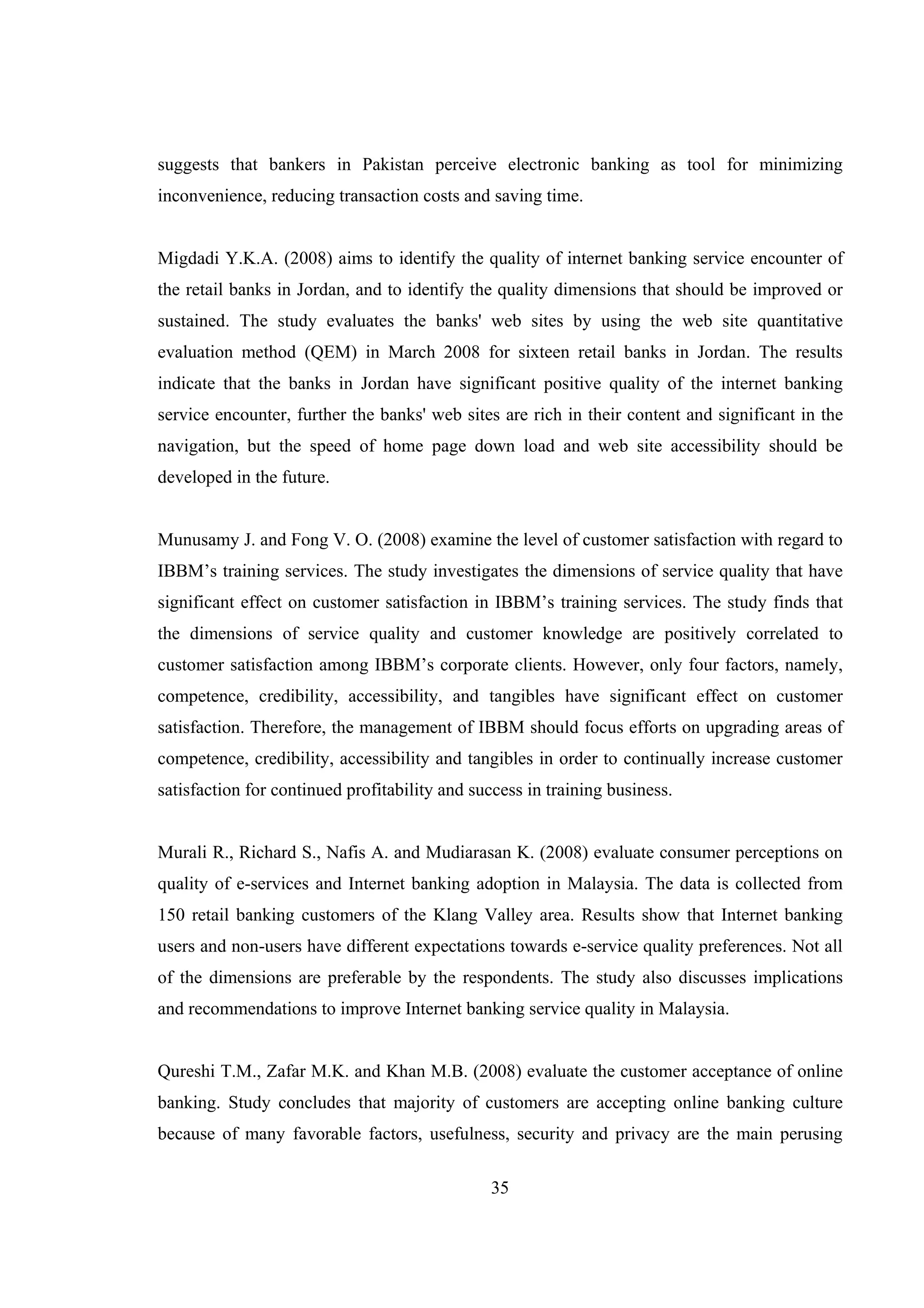 35
suggests that bankers in Pakistan perceive electronic banking as tool for minimizing
inconvenience, reducing transaction costs and saving time.
Migdadi Y.K.A. (2008) aims to identify the quality of internet banking service encounter of
the retail banks in Jordan, and to identify the quality dimensions that should be improved or
sustained. The study evaluates the banks' web sites by using the web site quantitative
evaluation method (QEM) in March 2008 for sixteen retail banks in Jordan. The results
indicate that the banks in Jordan have significant positive quality of the internet banking
service encounter, further the banks' web sites are rich in their content and significant in the
navigation, but the speed of home page down load and web site accessibility should be
developed in the future.
Munusamy J. and Fong V. O. (2008) examine the level of customer satisfaction with regard to
IBBM’s training services. The study investigates the dimensions of service quality that have
significant effect on customer satisfaction in IBBM’s training services. The study finds that
the dimensions of service quality and customer knowledge are positively correlated to
customer satisfaction among IBBM’s corporate clients. However, only four factors, namely,
competence, credibility, accessibility, and tangibles have significant effect on customer
satisfaction. Therefore, the management of IBBM should focus efforts on upgrading areas of
competence, credibility, accessibility and tangibles in order to continually increase customer
satisfaction for continued profitability and success in training business.
Murali R., Richard S., Nafis A. and Mudiarasan K. (2008) evaluate consumer perceptions on
quality of e-services and Internet banking adoption in Malaysia. The data is collected from
150 retail banking customers of the Klang Valley area. Results show that Internet banking
users and non-users have different expectations towards e-service quality preferences. Not all
of the dimensions are preferable by the respondents. The study also discusses implications
and recommendations to improve Internet banking service quality in Malaysia.
Qureshi T.M., Zafar M.K. and Khan M.B. (2008) evaluate the customer acceptance of online
banking. Study concludes that majority of customers are accepting online banking culture
because of many favorable factors, usefulness, security and privacy are the main perusing
 