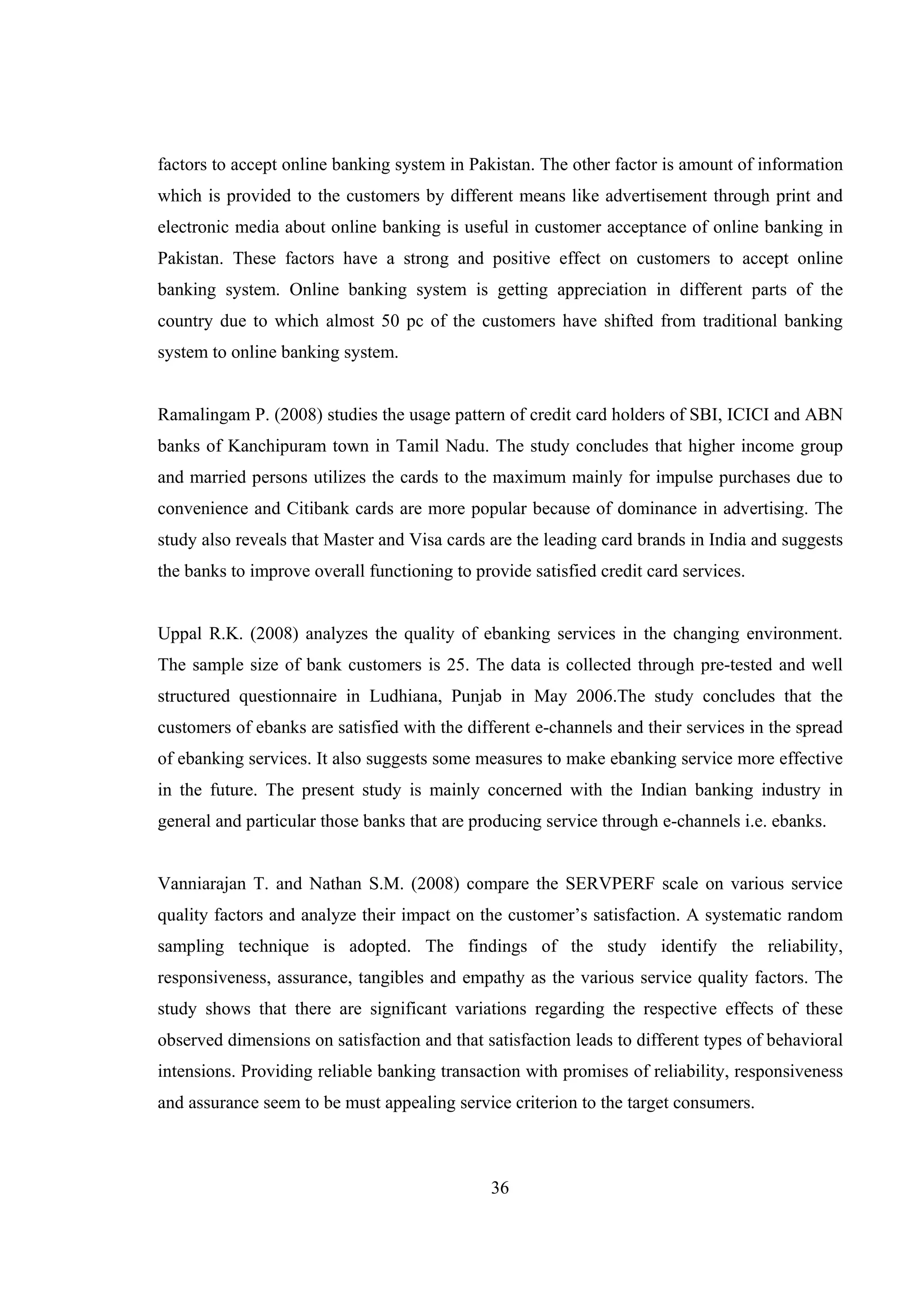 36
factors to accept online banking system in Pakistan. The other factor is amount of information
which is provided to the customers by different means like advertisement through print and
electronic media about online banking is useful in customer acceptance of online banking in
Pakistan. These factors have a strong and positive effect on customers to accept online
banking system. Online banking system is getting appreciation in different parts of the
country due to which almost 50 pc of the customers have shifted from traditional banking
system to online banking system.
Ramalingam P. (2008) studies the usage pattern of credit card holders of SBI, ICICI and ABN
banks of Kanchipuram town in Tamil Nadu. The study concludes that higher income group
and married persons utilizes the cards to the maximum mainly for impulse purchases due to
convenience and Citibank cards are more popular because of dominance in advertising. The
study also reveals that Master and Visa cards are the leading card brands in India and suggests
the banks to improve overall functioning to provide satisfied credit card services.
Uppal R.K. (2008) analyzes the quality of ebanking services in the changing environment.
The sample size of bank customers is 25. The data is collected through pre-tested and well
structured questionnaire in Ludhiana, Punjab in May 2006.The study concludes that the
customers of ebanks are satisfied with the different e-channels and their services in the spread
of ebanking services. It also suggests some measures to make ebanking service more effective
in the future. The present study is mainly concerned with the Indian banking industry in
general and particular those banks that are producing service through e-channels i.e. ebanks.
Vanniarajan T. and Nathan S.M. (2008) compare the SERVPERF scale on various service
quality factors and analyze their impact on the customer’s satisfaction. A systematic random
sampling technique is adopted. The findings of the study identify the reliability,
responsiveness, assurance, tangibles and empathy as the various service quality factors. The
study shows that there are significant variations regarding the respective effects of these
observed dimensions on satisfaction and that satisfaction leads to different types of behavioral
intensions. Providing reliable banking transaction with promises of reliability, responsiveness
and assurance seem to be must appealing service criterion to the target consumers.
 