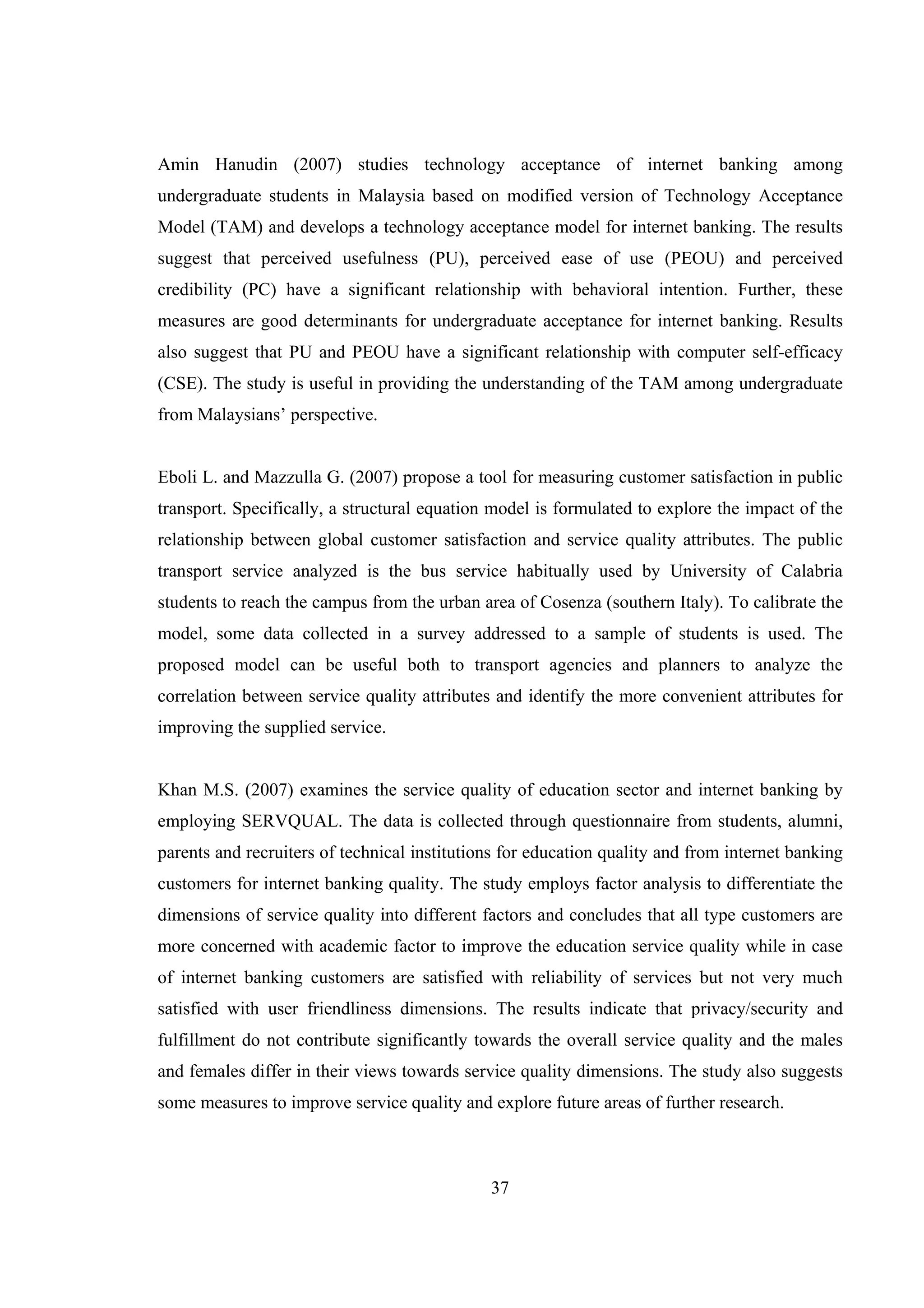 37
Amin Hanudin (2007) studies technology acceptance of internet banking among
undergraduate students in Malaysia based on modified version of Technology Acceptance
Model (TAM) and develops a technology acceptance model for internet banking. The results
suggest that perceived usefulness (PU), perceived ease of use (PEOU) and perceived
credibility (PC) have a significant relationship with behavioral intention. Further, these
measures are good determinants for undergraduate acceptance for internet banking. Results
also suggest that PU and PEOU have a significant relationship with computer self-efficacy
(CSE). The study is useful in providing the understanding of the TAM among undergraduate
from Malaysians’ perspective.
Eboli L. and Mazzulla G. (2007) propose a tool for measuring customer satisfaction in public
transport. Specifically, a structural equation model is formulated to explore the impact of the
relationship between global customer satisfaction and service quality attributes. The public
transport service analyzed is the bus service habitually used by University of Calabria
students to reach the campus from the urban area of Cosenza (southern Italy). To calibrate the
model, some data collected in a survey addressed to a sample of students is used. The
proposed model can be useful both to transport agencies and planners to analyze the
correlation between service quality attributes and identify the more convenient attributes for
improving the supplied service.
Khan M.S. (2007) examines the service quality of education sector and internet banking by
employing SERVQUAL. The data is collected through questionnaire from students, alumni,
parents and recruiters of technical institutions for education quality and from internet banking
customers for internet banking quality. The study employs factor analysis to differentiate the
dimensions of service quality into different factors and concludes that all type customers are
more concerned with academic factor to improve the education service quality while in case
of internet banking customers are satisfied with reliability of services but not very much
satisfied with user friendliness dimensions. The results indicate that privacy/security and
fulfillment do not contribute significantly towards the overall service quality and the males
and females differ in their views towards service quality dimensions. The study also suggests
some measures to improve service quality and explore future areas of further research.
 