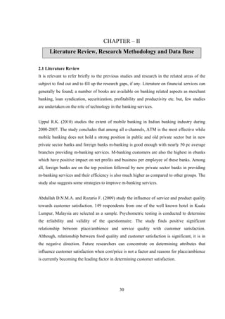 30
CHAPTER – II
Literature Review, Research Methodology and Data Base
2.1 Literature Review
It is relevant to refer briefly to the previous studies and research in the related areas of the
subject to find out and to fill up the research gaps, if any. Literature on financial services can
generally be found; a number of books are available on banking related aspects as merchant
banking, loan syndication, securitization, profitability and productivity etc. but, few studies
are undertaken on the role of technology in the banking services.
Uppal R.K. (2010) studies the extent of mobile banking in Indian banking industry during
2000-2007. The study concludes that among all e-channels, ATM is the most effective while
mobile banking does not hold a strong position in public and old private sector but in new
private sector banks and foreign banks m-banking is good enough with nearly 50 pc average
branches providing m-banking services. M-banking customers are also the highest in ebanks
which have positive impact on net profits and business per employee of these banks. Among
all, foreign banks are on the top position followed by new private sector banks in providing
m-banking services and their efficiency is also much higher as compared to other groups. The
study also suggests some strategies to improve m-banking services.
Abdullah D.N.M.A. and Rozario F. (2009) study the influence of service and product quality
towards customer satisfaction. 149 respondents from one of the well known hotel in Kuala
Lumpur, Malaysia are selected as a sample. Psychometric testing is conducted to determine
the reliability and validity of the questionnaire. The study finds positive significant
relationship between place/ambience and service quality with customer satisfaction.
Although, relationship between food quality and customer satisfaction is significant, it is in
the negative direction. Future researchers can concentrate on determining attributes that
influence customer satisfaction when cost/price is not a factor and reasons for place/ambience
is currently becoming the leading factor in determining customer satisfaction.
 