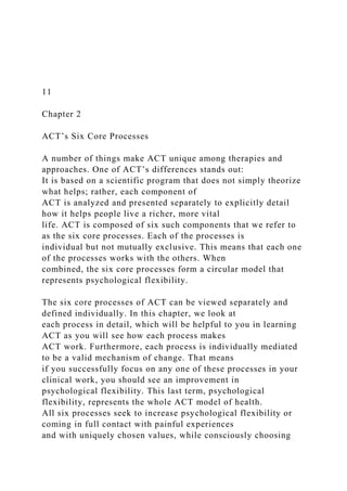 11
Chapter 2
ACT’s Six Core Processes
A number of things make ACT unique among therapies and
approaches. One of ACT’s differences stands out:
It is based on a scientific program that does not simply theorize
what helps; rather, each component of
ACT is analyzed and presented separately to explicitly detail
how it helps people live a richer, more vital
life. ACT is composed of six such components that we refer to
as the six core processes. Each of the processes is
individual but not mutually exclusive. This means that each one
of the processes works with the others. When
combined, the six core processes form a circular model that
represents psychological flexibility.
The six core processes of ACT can be viewed separately and
defined individually. In this chapter, we look at
each process in detail, which will be helpful to you in learning
ACT as you will see how each process makes
ACT work. Furthermore, each process is individually mediated
to be a valid mechanism of change. That means
if you successfully focus on any one of these processes in your
clinical work, you should see an improvement in
psychological flexibility. This last term, psychological
flexibility, represents the whole ACT model of health.
All six processes seek to increase psychological flexibility or
coming in full contact with painful experiences
and with uniquely chosen values, while consciously choosing
 