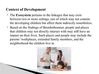  The Exosystem pertains to the linkages that may exist
between two or more settings, one of which may not contain
the developing children but affect them indirectly nonetheless.
 Based on the findings of Bronfenbrenner, people and places
that children may not directly interact with may still have an
impact on their lives. Such places and people may include the
parents’ workplaces, extended family members, and the
neighborhood the children live in.
Context of Development
 