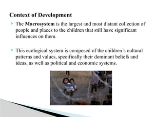  The Macrosystem is the largest and most distant collection of
people and places to the children that still have significant
influences on them.
 This ecological system is composed of the children’s cultural
patterns and values, specifically their dominant beliefs and
ideas, as well as political and economic systems.
Context of Development
 