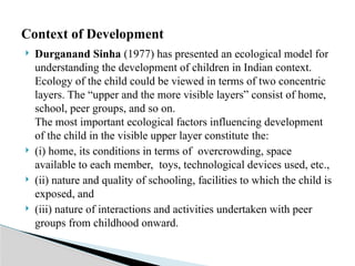  Durganand Sinha (1977) has presented an ecological model for
understanding the development of children in Indian context.
Ecology of the child could be viewed in terms of two concentric
layers. The “upper and the more visible layers” consist of home,
school, peer groups, and so on.
The most important ecological factors influencing development
of the child in the visible upper layer constitute the:
 (i) home, its conditions in terms of overcrowding, space
available to each member, toys, technological devices used, etc.,
 (ii) nature and quality of schooling, facilities to which the child is
exposed, and
 (iii) nature of interactions and activities undertaken with peer
groups from childhood onward.
Context of Development
 