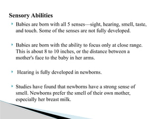  Babies are born with all 5 senses—sight, hearing, smell, taste,
and touch. Some of the senses are not fully developed.
 Babies are born with the ability to focus only at close range.
This is about 8 to 10 inches, or the distance between a
mother's face to the baby in her arms.
 Hearing is fully developed in newborns.
 Studies have found that newborns have a strong sense of
smell. Newborns prefer the smell of their own mother,
especially her breast milk.
Sensory Abilities
 