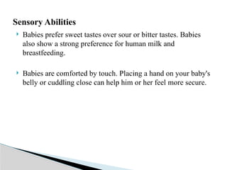  Babies prefer sweet tastes over sour or bitter tastes. Babies
also show a strong preference for human milk and
breastfeeding.
 Babies are comforted by touch. Placing a hand on your baby's
belly or cuddling close can help him or her feel more secure.
Sensory Abilities
 