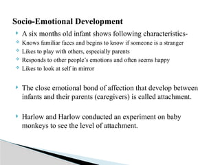  A six months old infant shows following characteristics-
 Knows familiar faces and begins to know if someone is a stranger
 Likes to play with others, especially parents
 Responds to other people’s emotions and often seems happy
 Likes to look at self in mirror
 The close emotional bond of affection that develop between
infants and their parents (caregivers) is called attachment.
 Harlow and Harlow conducted an experiment on baby
monkeys to see the level of attachment.
Socio-Emotional Development
 