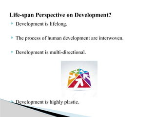  Development is lifelong.
 The process of human development are interwoven.
 Development is multi-directional.
 Development is highly plastic.
Life-span Perspective on Development?
 